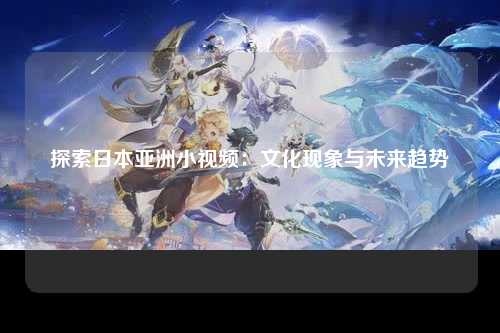探索日本亚洲小视频：文化现象与未来趋势