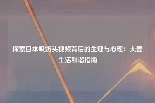 探索日本吸奶头视频背后的生理与心理：夫妻生活和谐指南