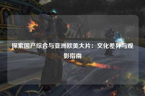 探索国产综合与亚洲欧美大片：文化差异与观影指南
