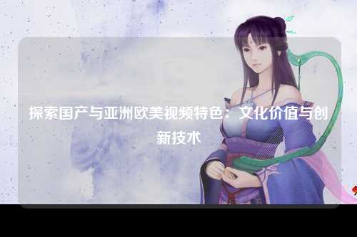 探索国产与亚洲欧美视频特色：文化价值与创新技术