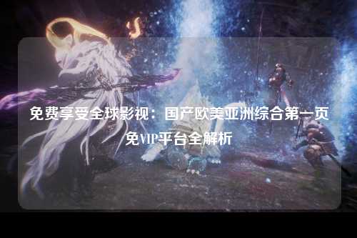 免费享受全球影视：国产欧美亚洲综合第一页免VIP平台全解析