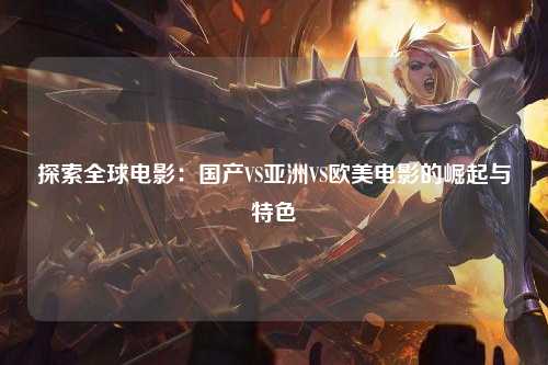 探索全球电影：国产VS亚洲VS欧美电影的崛起与特色