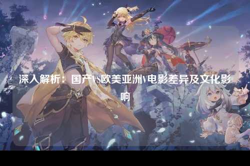 深入解析：国产VS欧美亚洲V电影差异及文化影响