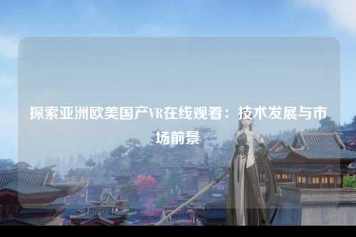 探索亚洲欧美国产VR在线观看：技术发展与市场前景