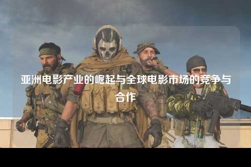 亚洲电影产业的崛起与全球电影市场的竞争与合作