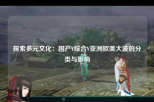 探索多元文化：国产V综合V亚洲欧美大波的分类与影响