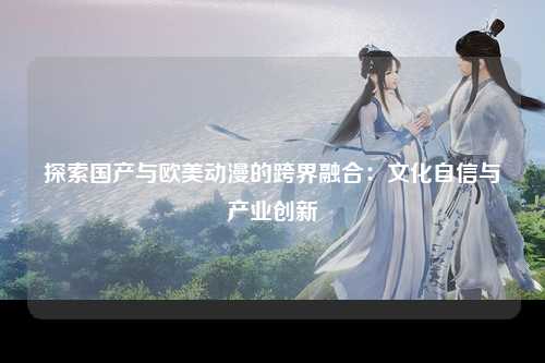 探索国产与欧美动漫的跨界融合：文化自信与产业创新