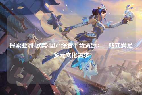 探索亚洲v欧美v国产综合下载资源：一站式满足多元文化需求