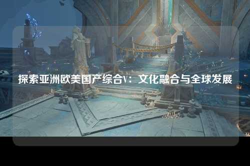 探索亚洲欧美国产综合V：文化融合与全球发展