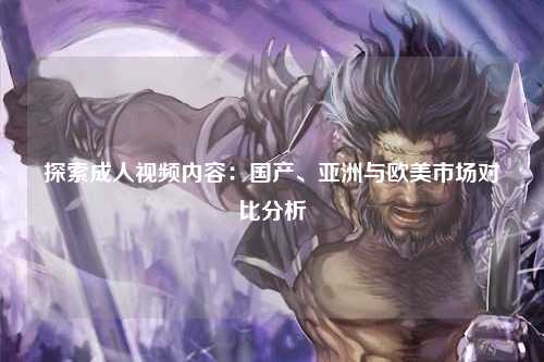 探索成人视频内容：国产、亚洲与欧美市场对比分析