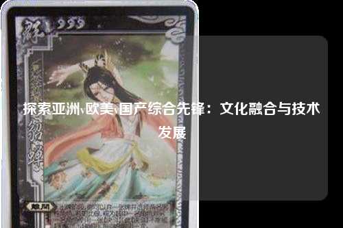 探索亚洲v欧美v国产综合先锋：文化融合与技术发展