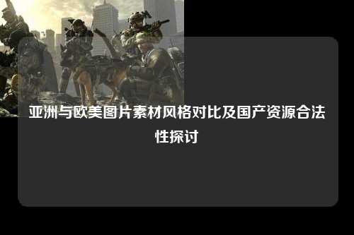 亚洲与欧美图片素材风格对比及国产资源合法性探讨