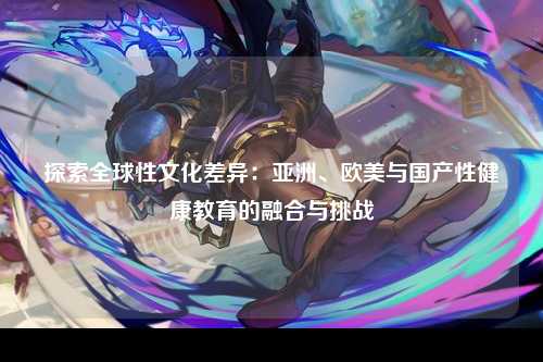 探索全球性文化差异：亚洲、欧美与国产性健康教育的融合与挑战