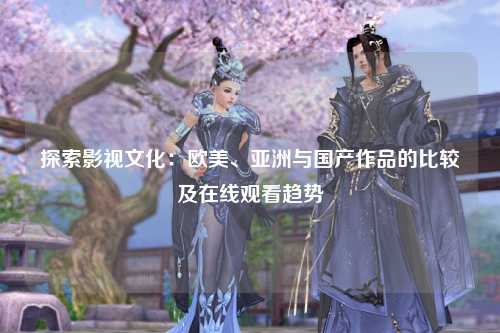 探索影视文化：欧美、亚洲与国产作品的比较及在线观看趋势