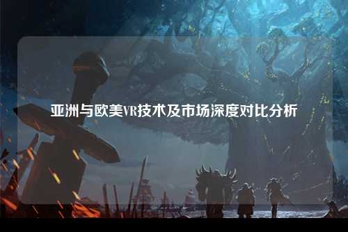 亚洲与欧美VR技术及市场深度对比分析