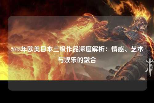 2018年欧美日本三级作品深度解析：情感、艺术与娱乐的融合