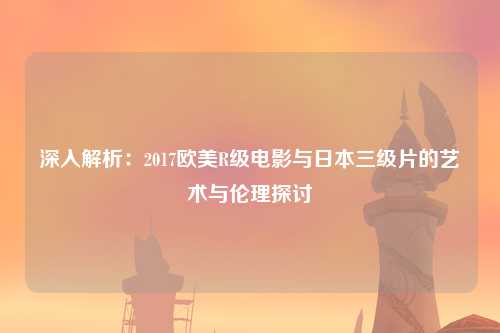 深入解析：2017欧美R级电影与日本三级片的艺术与伦理探讨