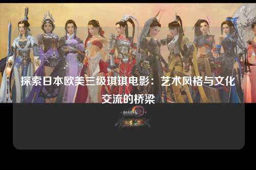 探索日本欧美三级琪琪电影：艺术风格与文化交流的桥梁