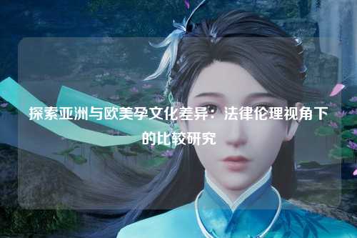 探索亚洲与欧美孕文化差异：法律伦理视角下的比较研究