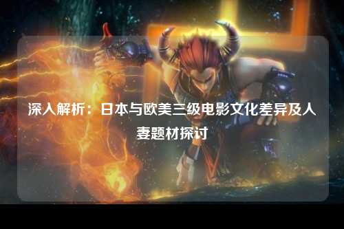 深入解析：日本与欧美三级电影文化差异及人妻题材探讨