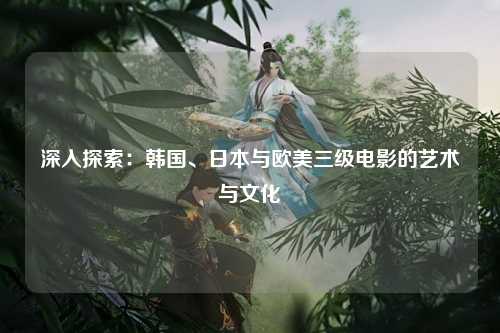 深入探索：韩国、日本与欧美三级电影的艺术与文化