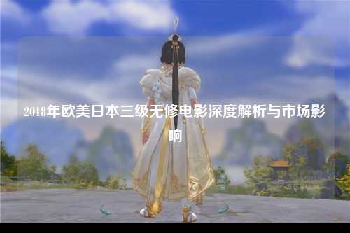 2018年欧美日本三级无修电影深度解析与市场影响