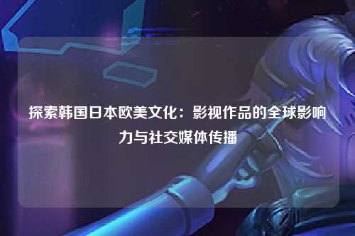 探索韩国日本欧美文化：影视作品的全球影响力与社交媒体传播