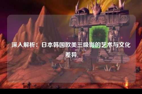 深入解析：日本韩国欧美三级影的艺术与文化差异