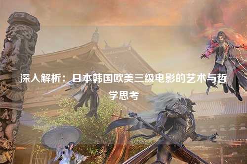 深入解析：日本韩国欧美三级电影的艺术与哲学思考