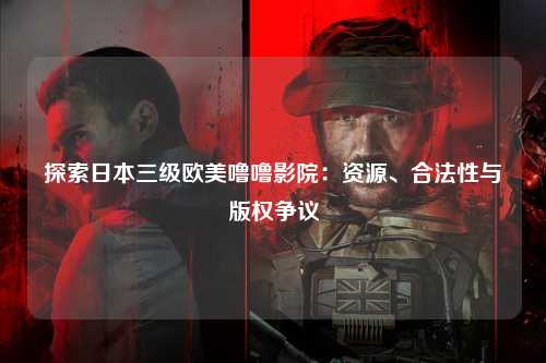 探索日本三级欧美噜噜影院：资源、合法性与版权争议