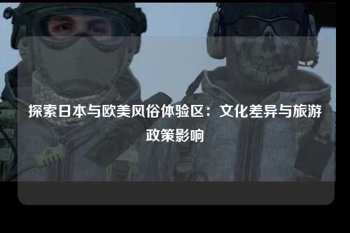 探索日本与欧美风俗体验区：文化差异与旅游政策影响