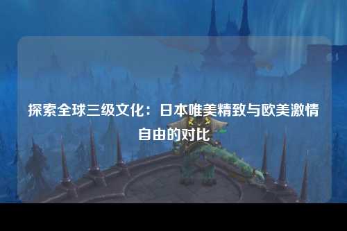 探索全球三级文化：日本唯美精致与欧美激情自由的对比