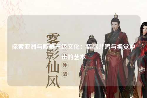 探索亚洲与欧美三级文化：情感共鸣与视觉冲击的艺术