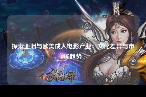 探索亚洲与欧美成人电影产业：文化差异与市场趋势