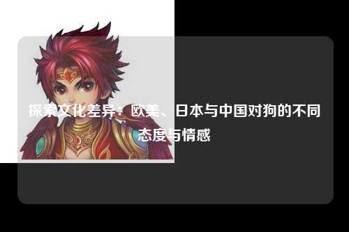 探索文化差异：欧美、日本与中国对狗的不同态度与情感
