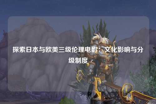探索日本与欧美三级伦理电影：文化影响与分级制度
