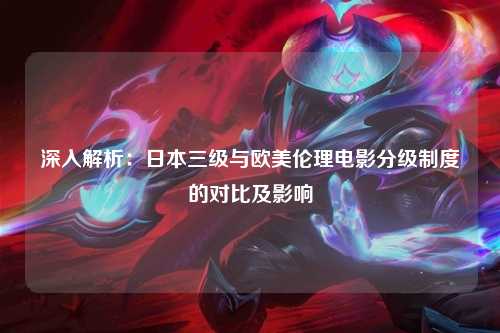 深入解析：日本三级与欧美伦理电影分级制度的对比及影响