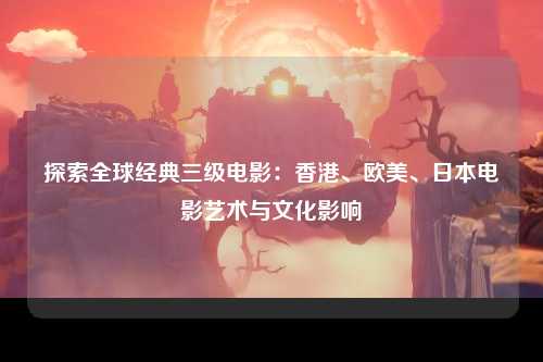 探索全球经典三级电影：香港、欧美、日本电影艺术与文化影响
