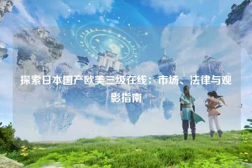 探索日本国产欧美三级在线：市场、法律与观影指南