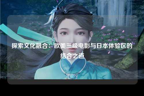 探索文化融合：欧美三级电影与日本体验区的结合之道