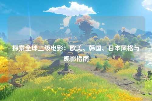 探索全球三级电影：欧美、韩国、日本风格与观影指南