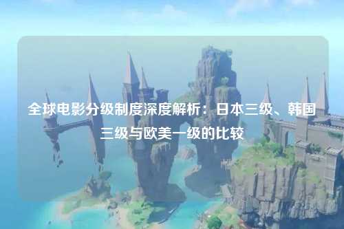 全球电影分级制度深度解析：日本三级、韩国三级与欧美一级的比较