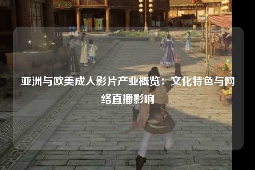 亚洲与欧美成人影片产业概览：文化特色与网络直播影响