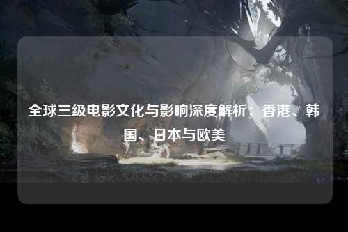 全球三级电影文化与影响深度解析：香港、韩国、日本与欧美