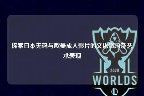 探索日本无码与欧美成人影片的文化影响及艺术表现