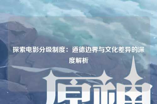 探索电影分级制度：道德边界与文化差异的深度解析