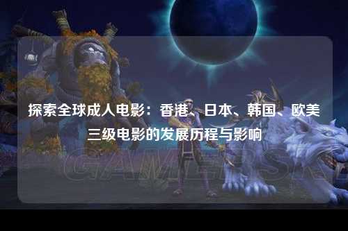 探索全球成人电影：香港、日本、韩国、欧美三级电影的发展历程与影响