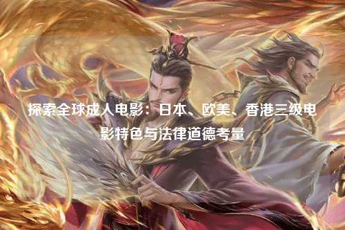 探索全球成人电影：日本、欧美、香港三级电影特色与法律道德考量