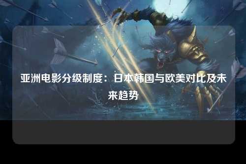 亚洲电影分级制度：日本韩国与欧美对比及未来趋势