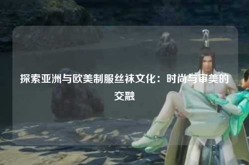 探索亚洲与欧美制服丝袜文化：时尚与审美的交融